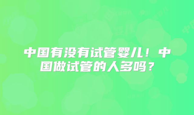 中国有没有试管婴儿!中国做试管的人多吗?