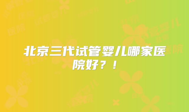 北京三代试管婴儿哪家医院好？!