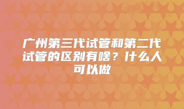 广州第三代试管和第二代试管的区别有啥？什么人可以做