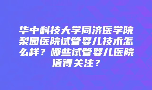 华中科技大学同济医学院梨园医院试管婴儿技术怎么样?哪些试管婴儿医院值得关注?