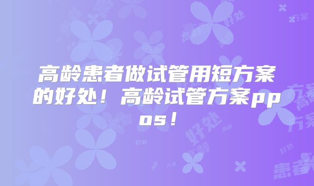 高龄患者做试管用短方案的好处！高龄试管方案ppos！