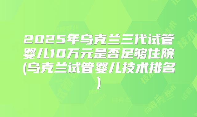 2025年乌克兰三代试管婴儿10万元是否足够住院(乌克兰试管婴儿技术排名)