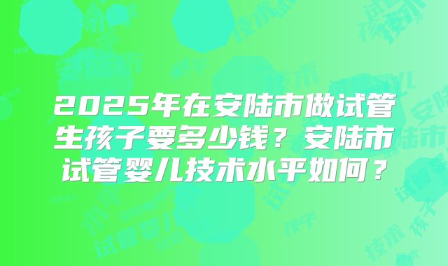 2025年在安陆市做试管生孩子要多少钱？安陆市试管婴儿技术水平如何？