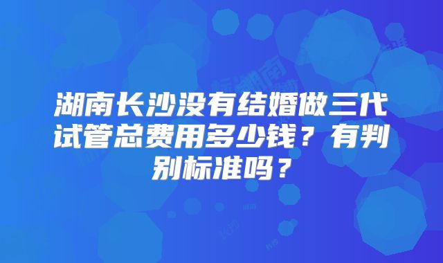 湖南长沙没有结婚做三代试管总费用多少钱?有判别标准吗?