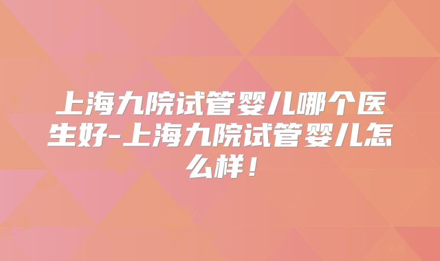 上海九院试管婴儿哪个医生好-上海九院试管婴儿怎么样！
