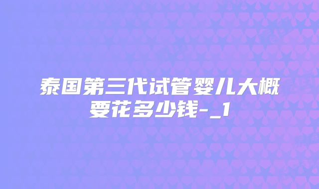 泰国第三代试管婴儿大概要花多少钱-_1