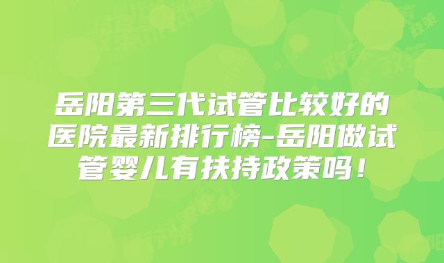 岳阳第三代试管比较好的医院最新排行榜-岳阳做试管婴儿有扶持政策吗！