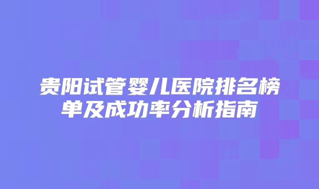 贵阳试管婴儿医院排名榜单及成功率分析指南