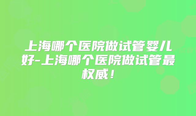 上海哪个医院做试管婴儿好-上海哪个医院做试管最权威！