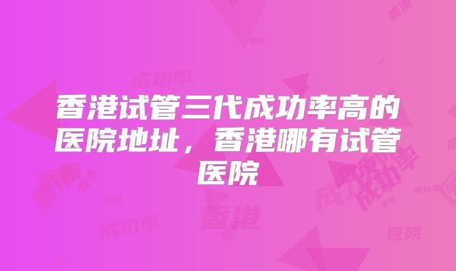 香港试管三代成功率高的医院地址，香港哪有试管医院