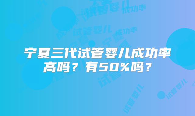 宁夏三代试管婴儿成功率高吗？有50%吗？