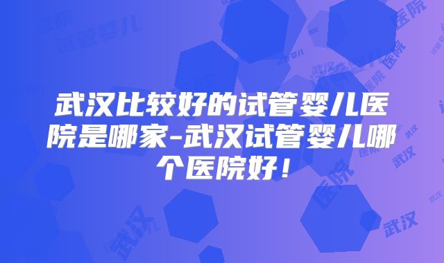 武汉比较好的试管婴儿医院是哪家-武汉试管婴儿哪个医院好！