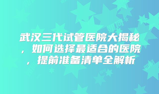 武汉三代试管医院大揭秘，如何选择最适合的医院，提前准备清单全解析
