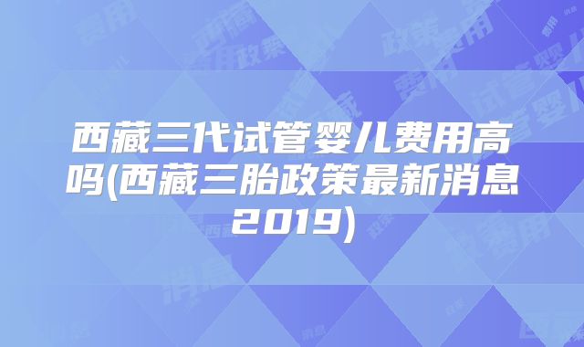 西藏三代试管婴儿费用高吗(西藏三胎政策最新消息2019)