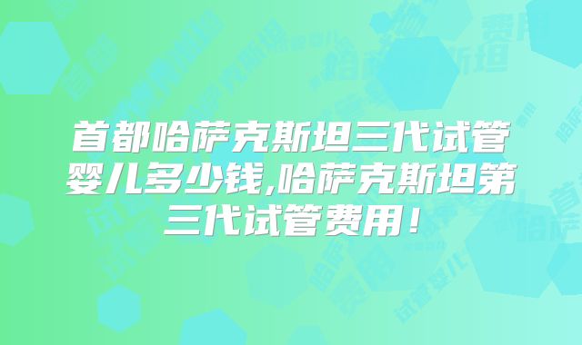 首都哈萨克斯坦三代试管婴儿多少钱,哈萨克斯坦第三代试管费用！