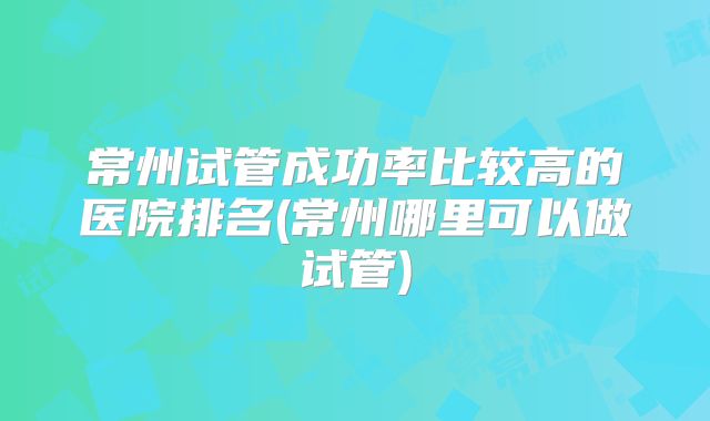 常州试管成功率比较高的医院排名(常州哪里可以做试管)