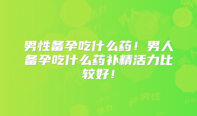 男性备孕吃什么药！男人备孕吃什么药补精活力比较好！
