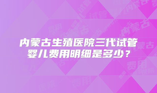 内蒙古生殖医院三代试管婴儿费用明细是多少？