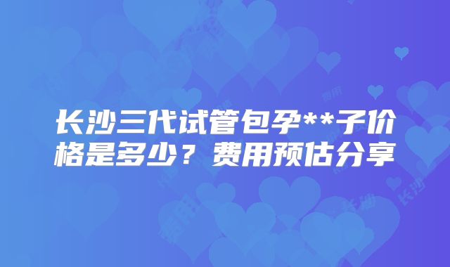 长沙三代试管包孕**子价格是多少？费用预估分享