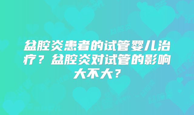 盆腔炎患者的试管婴儿治疗？盆腔炎对试管的影响大不大？