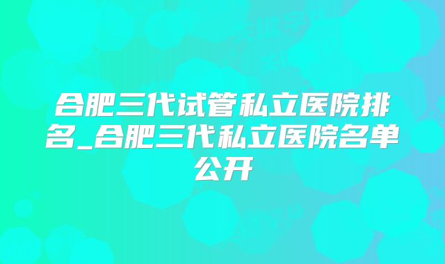 合肥三代试管私立医院排名_合肥三代私立医院名单公开