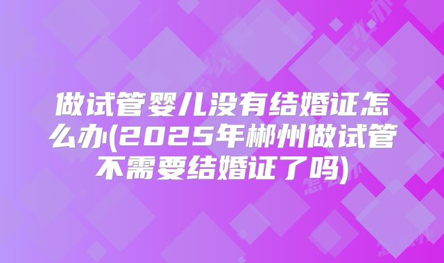 做试管婴儿没有结婚证怎么办(2025年郴州做试管不需要结婚证了吗)