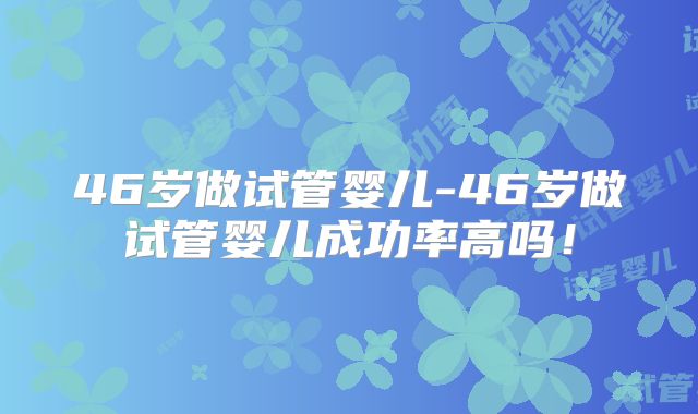 46岁做试管婴儿-46岁做试管婴儿成功率高吗!