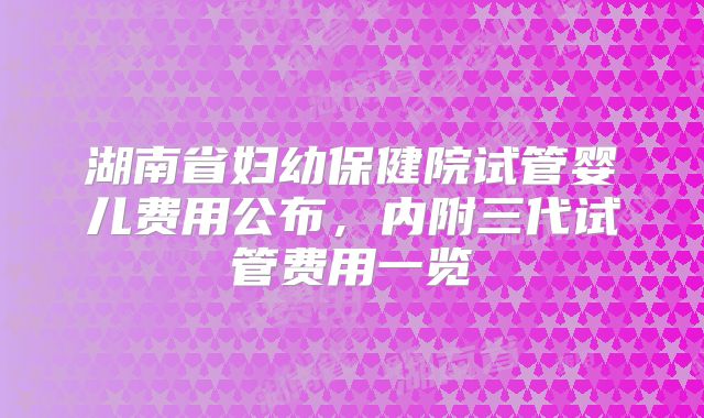 湖南省妇幼保健院试管婴儿费用公布,内附三代试管费用一览