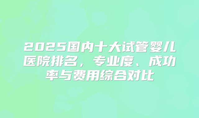 2025国内十大试管婴儿医院排名，专业度、成功率与费用综合对比