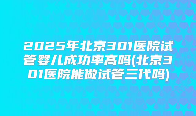2025年北京301医院试管婴儿成功率高吗(北京301医院能做试管三代吗)