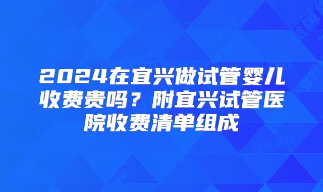 2024在宜兴做试管婴儿收费贵吗？附宜兴试管医院收费清单组成