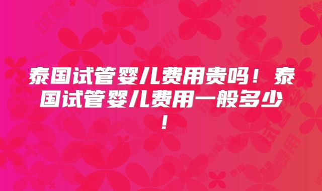 泰国试管婴儿费用贵吗！泰国试管婴儿费用一般多少！