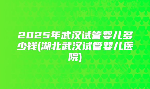 2025年武汉试管婴儿多少钱(湖北武汉试管婴儿医院)