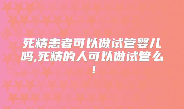 死精患者可以做试管婴儿吗,死精的人可以做试管么！