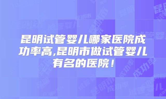 昆明试管婴儿哪家医院成功率高,昆明市做试管婴儿有名的医院！