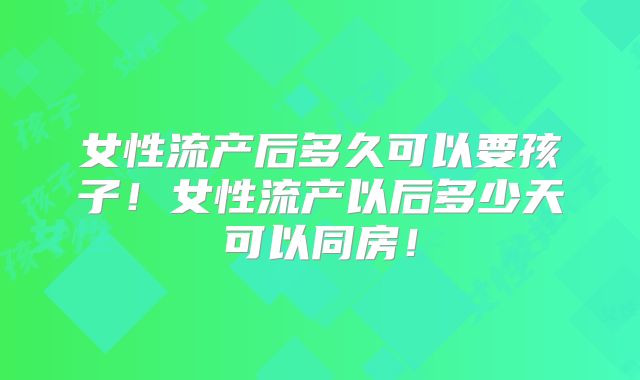 女性流产后多久可以要孩子!女性流产以后多少天可以同房!
