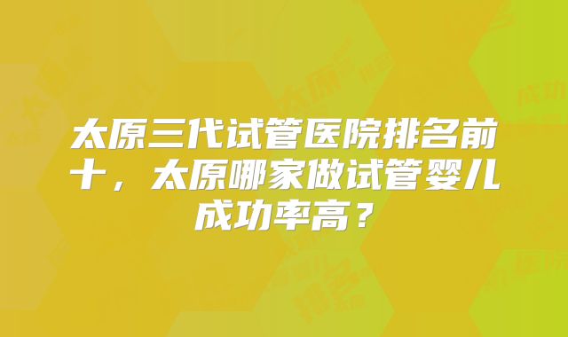 太原三代试管医院排名前十，太原哪家做试管婴儿成功率高？