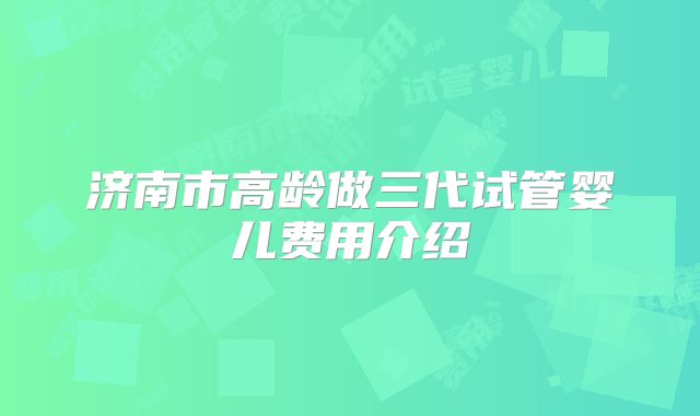 济南市高龄做三代试管婴儿费用介绍