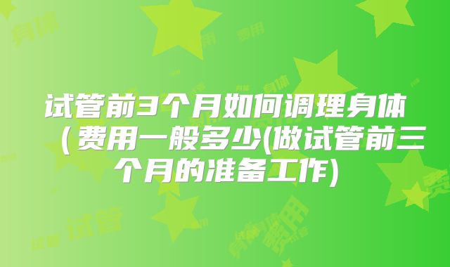 试管前3个月如何调理身体（费用一般多少(做试管前三个月的准备工作)