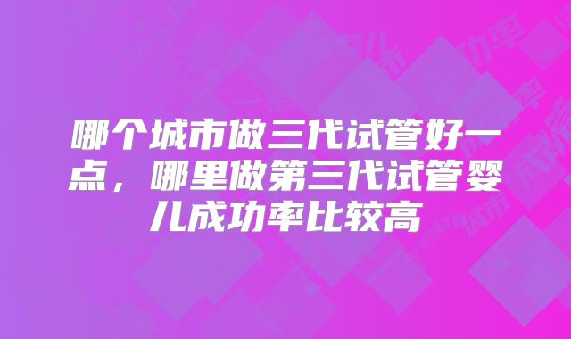 哪个城市做三代试管好一点，哪里做第三代试管婴儿成功率比较高