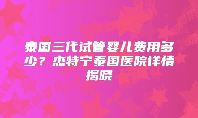 泰国三代试管婴儿费用多少？杰特宁泰国医院详情揭晓
