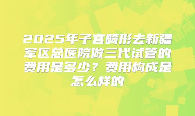 2025年子宫畸形去新疆军区总医院做三代试管的费用是多少?费用构成是怎么样的