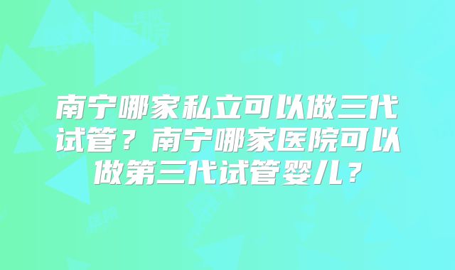 南宁哪家私立可以做三代试管？南宁哪家医院可以做第三代试管婴儿？
