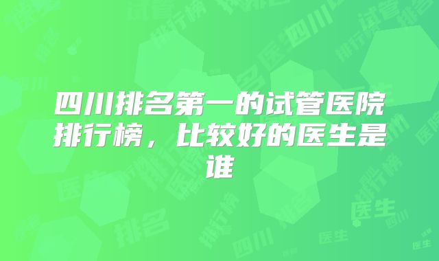 四川排名第一的试管医院排行榜，比较好的医生是谁