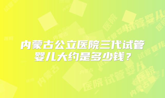 内蒙古公立医院三代试管婴儿大约是多少钱?