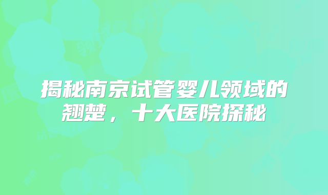 揭秘南京试管婴儿领域的翘楚，十大医院探秘