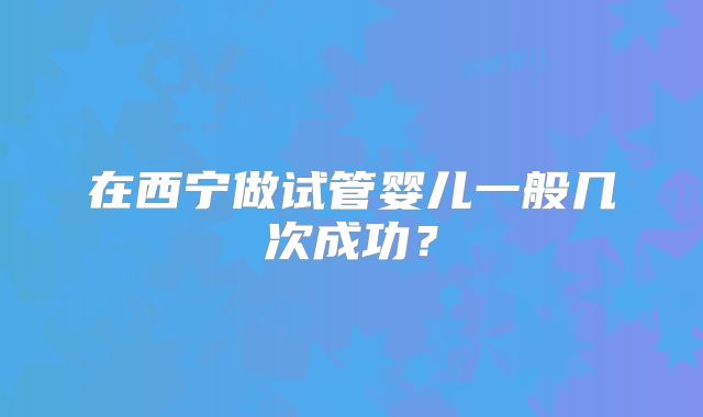 在西宁做试管婴儿一般几次成功？