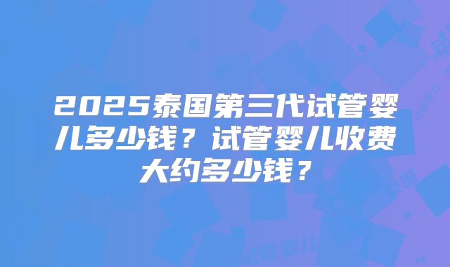 2025泰国第三代试管婴儿多少钱？试管婴儿收费大约多少钱？