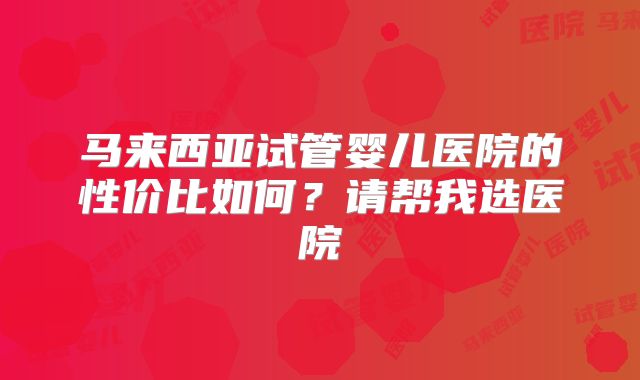 马来西亚试管婴儿医院的性价比如何？请帮我选医院