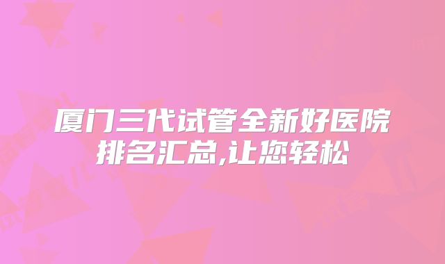 厦门三代试管全新好医院排名汇总,让您轻松